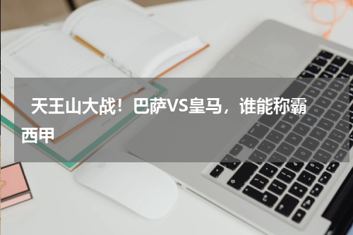   天王山大战！巴萨VS皇马，谁能称霸西甲    