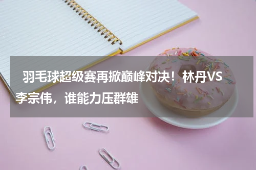   羽毛球超级赛再掀巅峰对决！林丹VS李宗伟，谁能力压群雄    