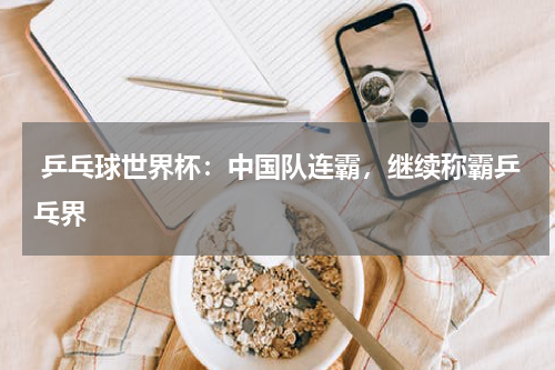  乒乓球世界杯：中国队连霸，继续称霸乒乓界  