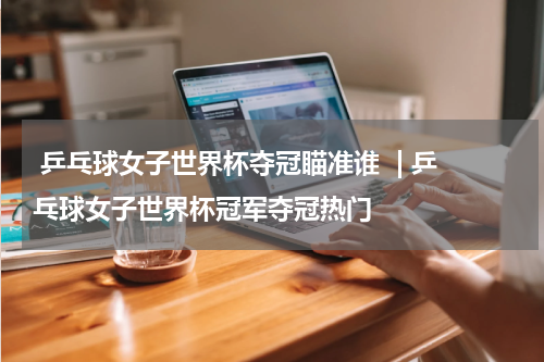 乒乓球女子世界杯夺冠瞄准谁  | 乒乓球女子世界杯冠军夺冠热门  