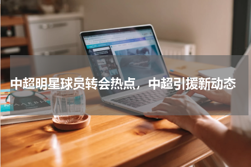  中超明星球员转会热点，中超引援新动态