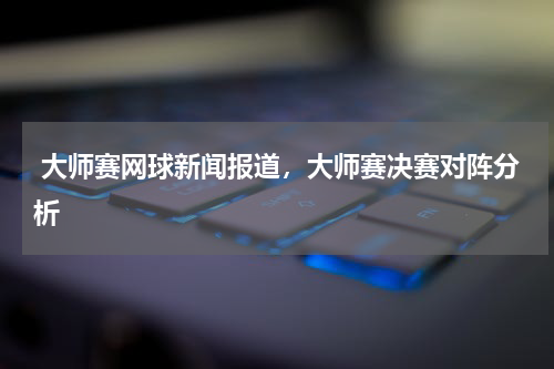  大师赛网球新闻报道，大师赛决赛对阵分析
