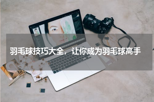  羽毛球技巧大全，让你成为羽毛球高手