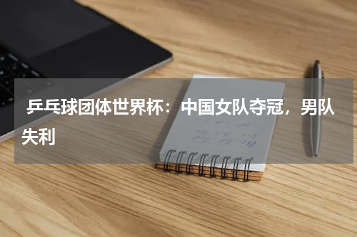  乒乓球团体世界杯：中国女队夺冠，男队失利