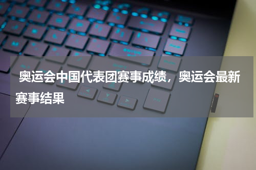  奥运会中国代表团赛事成绩，奥运会最新赛事结果