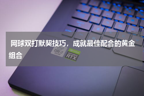  网球双打默契技巧，成就最佳配合的黄金组合