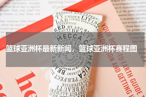  篮球亚洲杯最新新闻，篮球亚洲杯赛程图
