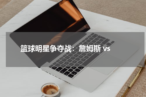  篮球明星争夺战：詹姆斯 vs