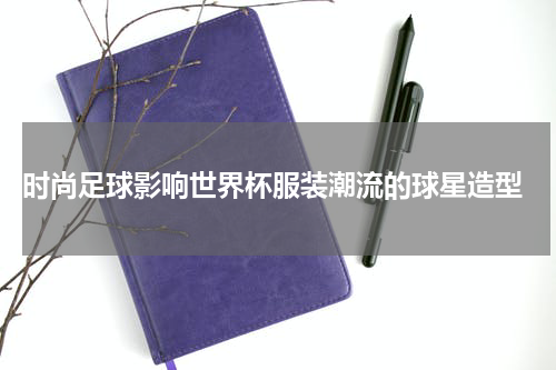  时尚足球影响世界杯服装潮流的球星造型