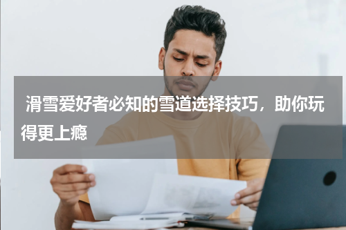  滑雪爱好者必知的雪道选择技巧，助你玩得更上瘾