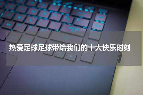  热爱足球足球带给我们的十大快乐时刻