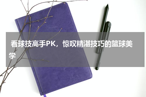  看球技高手PK，惊叹精湛技巧的篮球美学