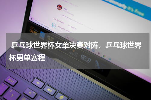  乒乓球世界杯女单决赛对阵，乒乓球世界杯男单赛程