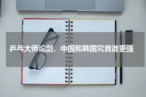  乒乓大师论剑，中国和韩国究竟谁更强