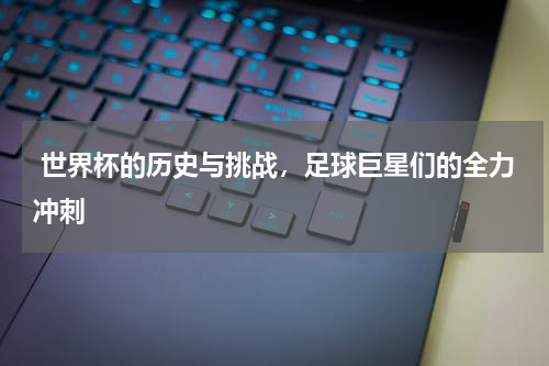  世界杯的历史与挑战，足球巨星们的全力冲刺