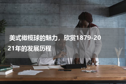  美式橄榄球的魅力，欣赏1879-2021年的发展历程