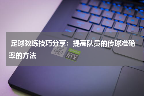  足球教练技巧分享：提高队员的传球准确率的方法