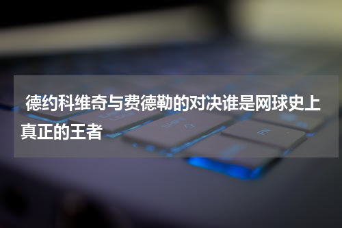  德约科维奇与费德勒的对决谁是网球史上真正的王者