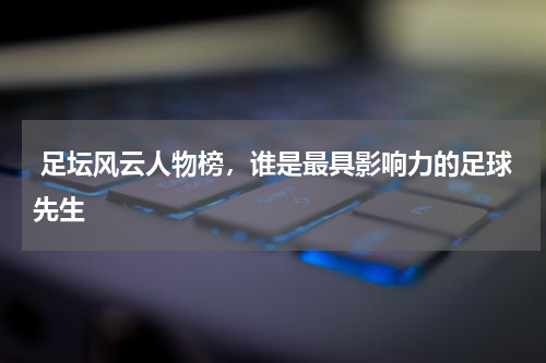  足坛风云人物榜，谁是最具影响力的足球先生
