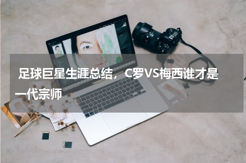  足球巨星生涯总结，C罗VS梅西谁才是一代宗师