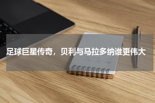  足球巨星传奇，贝利与马拉多纳谁更伟大