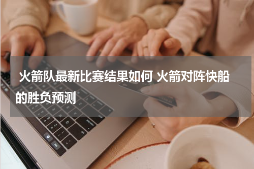  火箭队最新比赛结果如何 火箭对阵快船的胜负预测