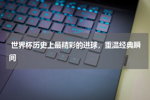  世界杯历史上最精彩的进球，重温经典瞬间