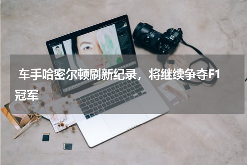 车手哈密尔顿刷新纪录，将继续争夺F1冠军