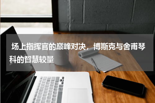  场上指挥官的巅峰对决，博斯克与舍甫琴科的智慧较量