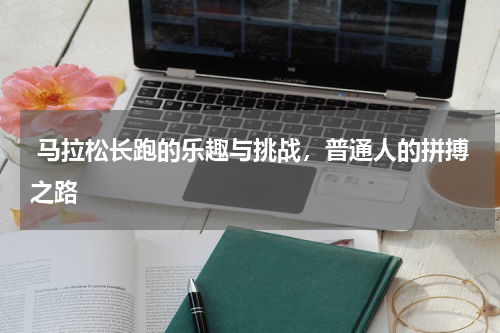  马拉松长跑的乐趣与挑战，普通人的拼搏之路