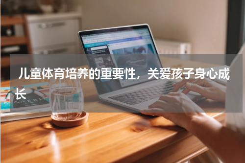  儿童体育培养的重要性，关爱孩子身心成长