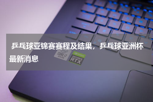  乒乓球亚锦赛赛程及结果，乒乓球亚洲杯最新消息