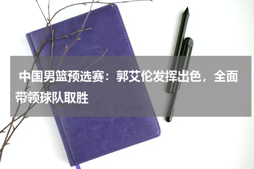  中国男篮预选赛：郭艾伦发挥出色，全面带领球队取胜