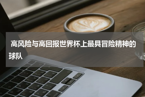  高风险与高回报世界杯上最具冒险精神的球队