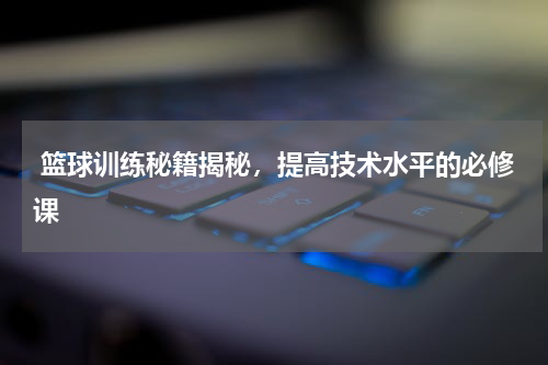  篮球训练秘籍揭秘，提高技术水平的必修课