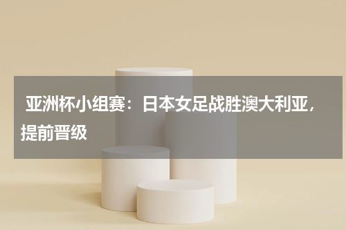  亚洲杯小组赛：日本女足战胜澳大利亚，提前晋级