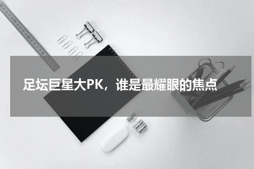  足坛巨星大PK，谁是最耀眼的焦点