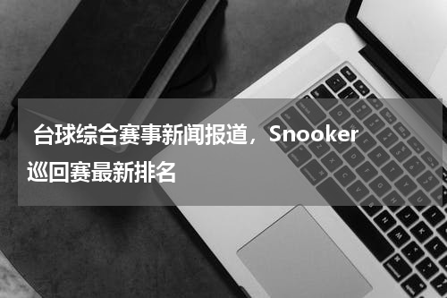  台球综合赛事新闻报道，Snooker巡回赛最新排名