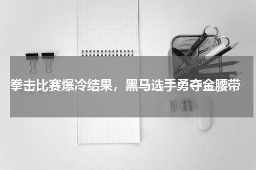  拳击比赛爆冷结果，黑马选手勇夺金腰带