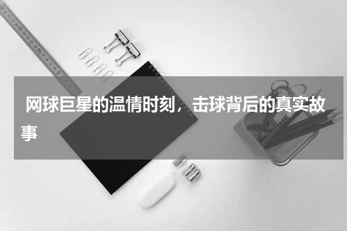  网球巨星的温情时刻，击球背后的真实故事