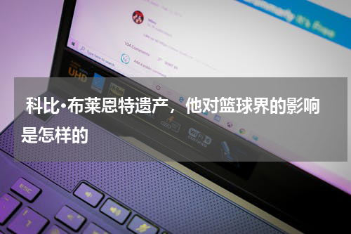  科比·布莱恩特遗产，他对篮球界的影响是怎样的