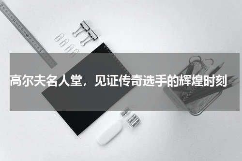  高尔夫名人堂，见证传奇选手的辉煌时刻
