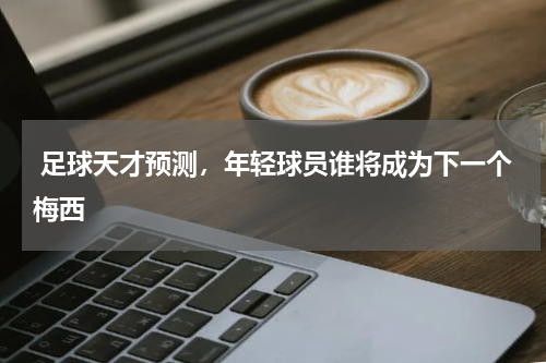  足球天才预测，年轻球员谁将成为下一个梅西