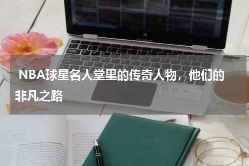  NBA球星名人堂里的传奇人物，他们的非凡之路