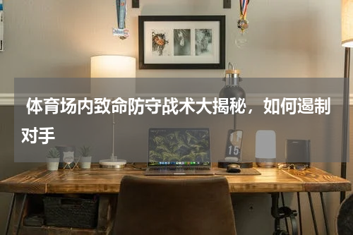  体育场内致命防守战术大揭秘，如何遏制对手