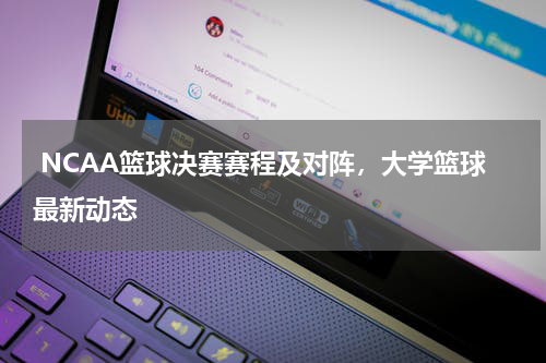  NCAA篮球决赛赛程及对阵，大学篮球最新动态