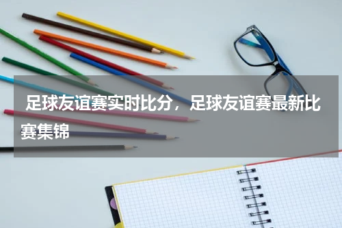  足球友谊赛实时比分，足球友谊赛最新比赛集锦