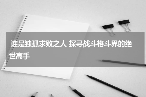  谁是独孤求败之人 探寻战斗格斗界的绝世高手