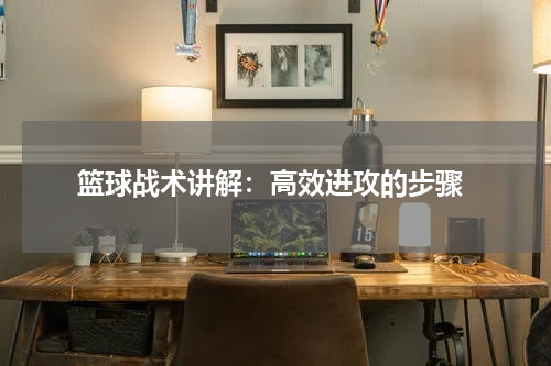  篮球战术讲解：高效进攻的步骤