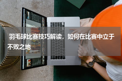  羽毛球比赛技巧解读，如何在比赛中立于不败之地